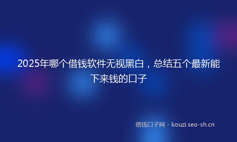 2025年哪个借钱软件无视黑白，总结五个最新能下来钱的口子