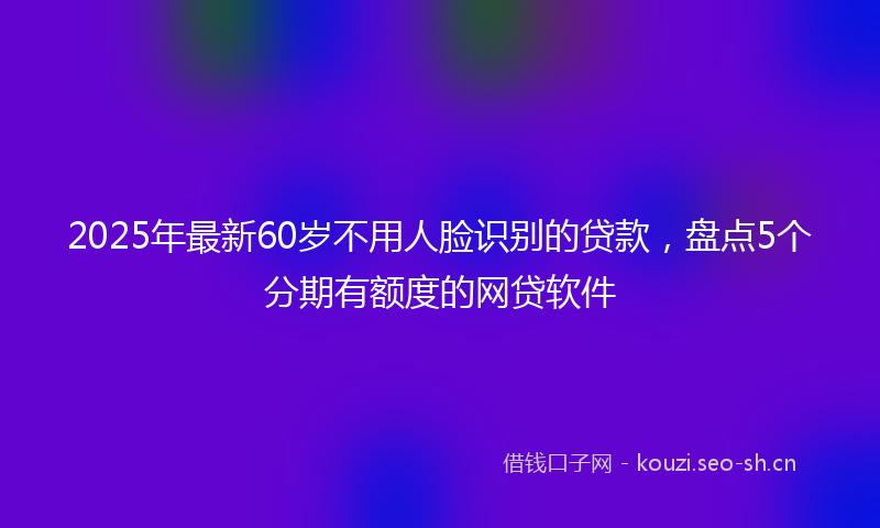 2025年最新60岁不用人脸识别的贷款，盘点5个分期有额度的网贷软件