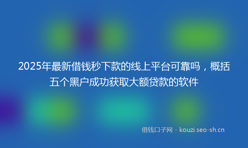 2025年最新借钱秒下款的线上平台可靠吗,概括五个黑户成功获取大额贷款的软件