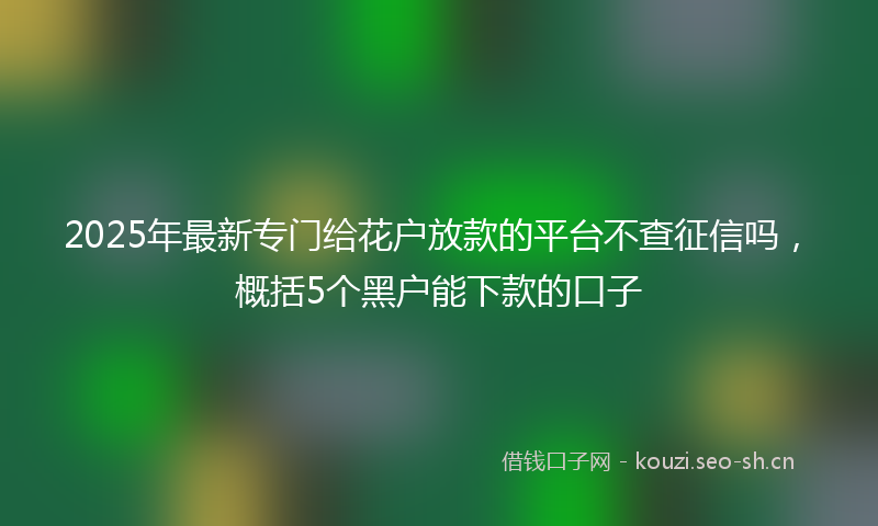 2025年最新专门给花户放款的平台不查征信吗，概括5个黑户能下款的口子