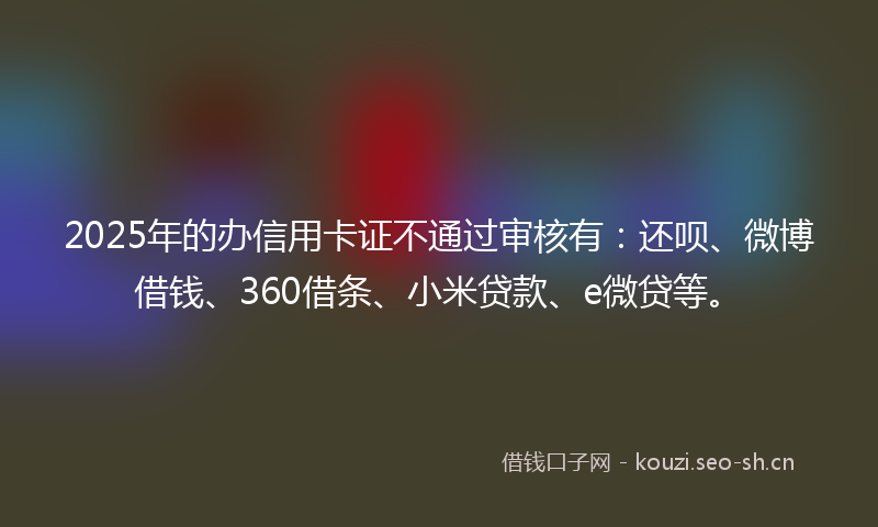 2025年的办信用卡证不通过审核有：还呗、微博借钱、360借条、小米贷款、e微贷等。