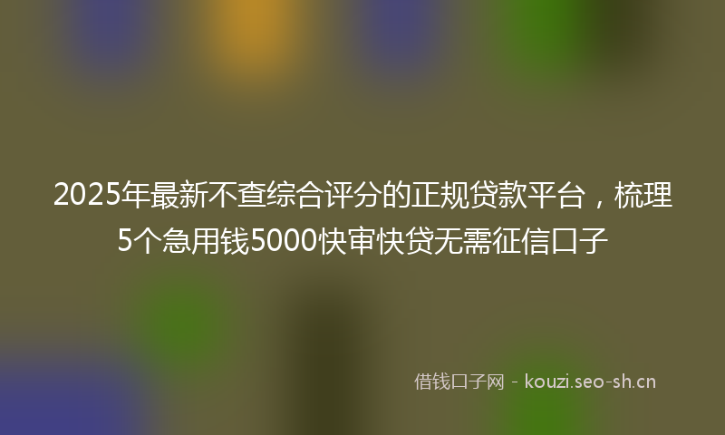 2025年最新不查综合评分的正规贷款平台，梳理5个急用钱5000快审快贷无需征信口子