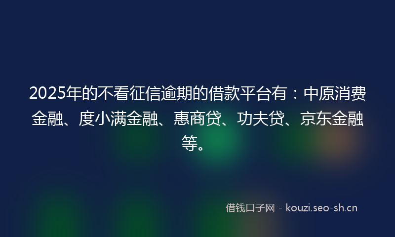 2025年的不看征信逾期的借款平台有：中原消费金融、度小满金融、惠商贷、功夫贷、京东金融等。