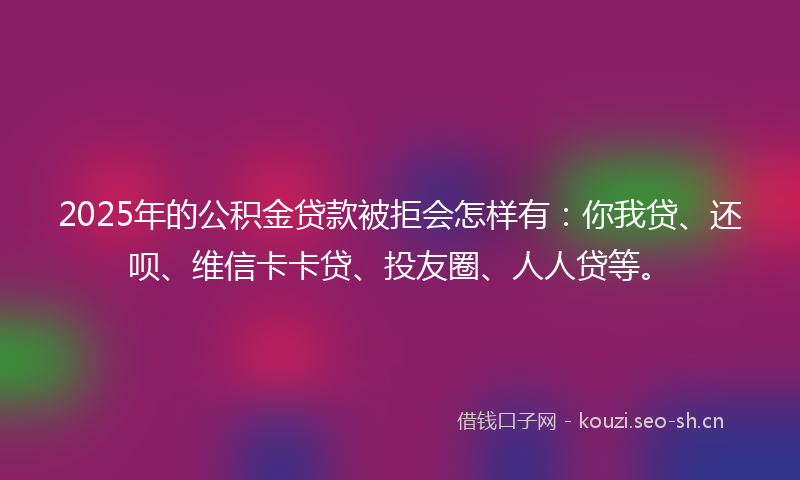 2025年的公积金贷款被拒会怎样有：你我贷、还呗、维信卡卡贷、投友圈、人人贷等。