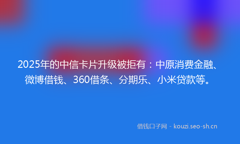 2025年的中信卡片升级被拒有：中原消费金融、微博借钱、360借条、分期乐、小米贷款等。