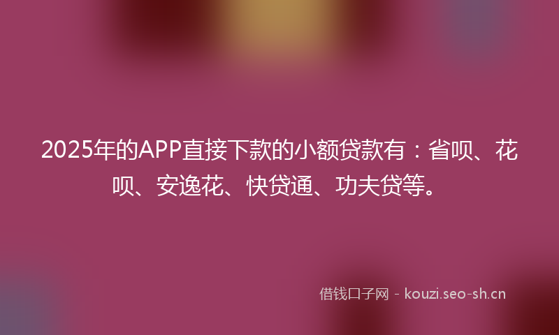 2025年的APP直接下款的小额贷款有：省呗、花呗、安逸花、快贷通、功夫贷等。