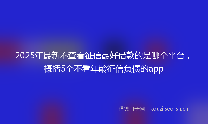 2025年最新不查看征信最好借款的是哪个平台，概括5个不看年龄征信负债的app