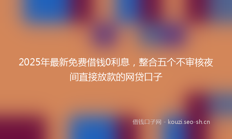 2025年最新免费借钱0利息，整合五个不审核夜间直接放款的网贷口子