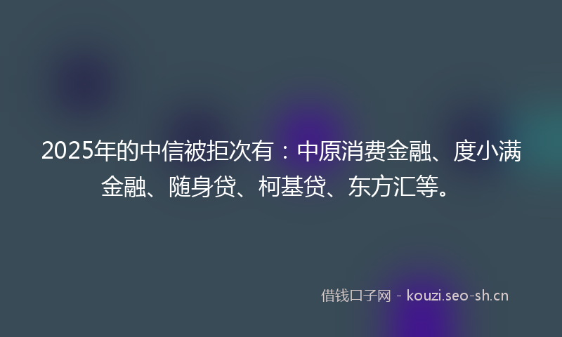 2025年的中信被拒次有：中原消费金融、度小满金融、随身贷、柯基贷、东方汇等。
