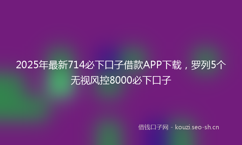 2025年最新714必下口子借款APP下载，罗列5个无视风控8000必下口子