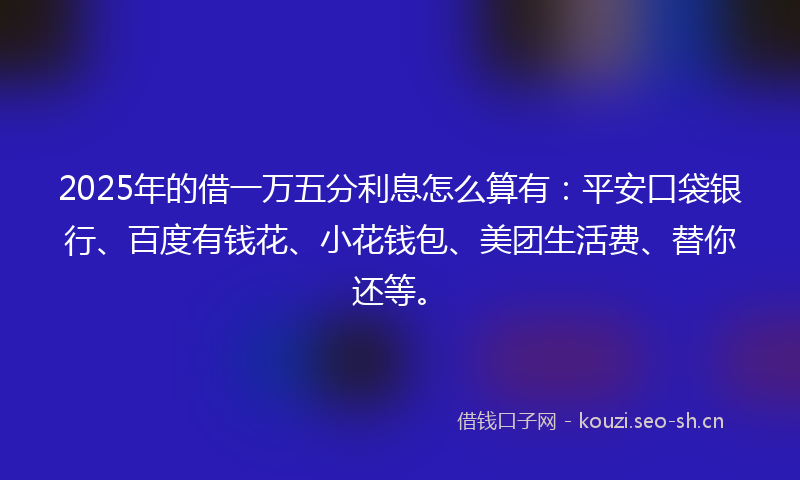 2025年的借一万五分利息怎么算有：平安口袋银行、百度有钱花、小花钱包、美团生活费、替你还等。