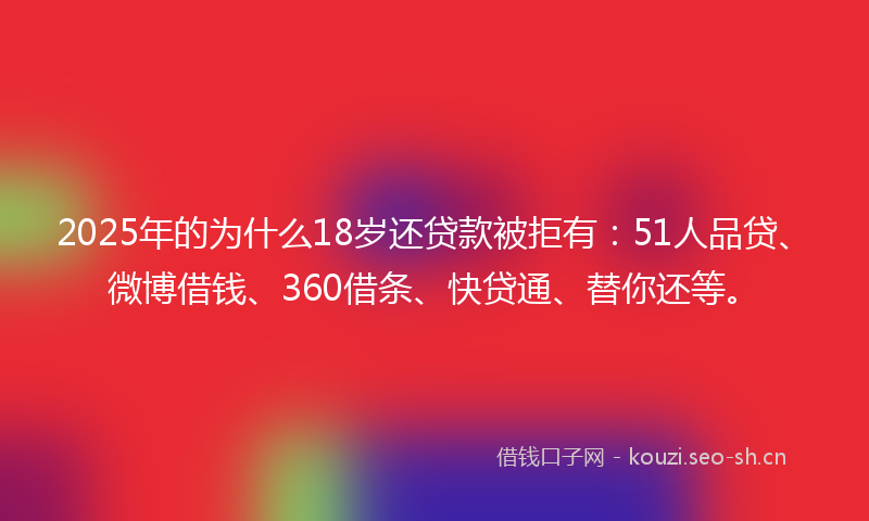 2025年的为什么18岁还贷款被拒有：51人品贷、微博借钱、360借条、快贷通、替你还等。