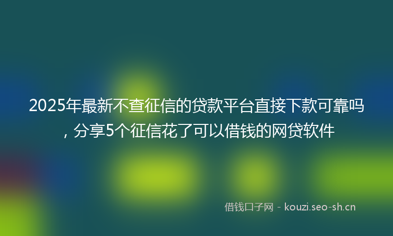 2025年最新不查征信的贷款平台直接下款可靠吗，分享5个征信花了可以借钱的网贷软件