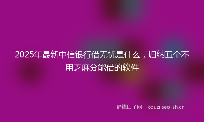 2025年最新中信银行借无忧是什么，归纳五个不用芝麻分能借的软件