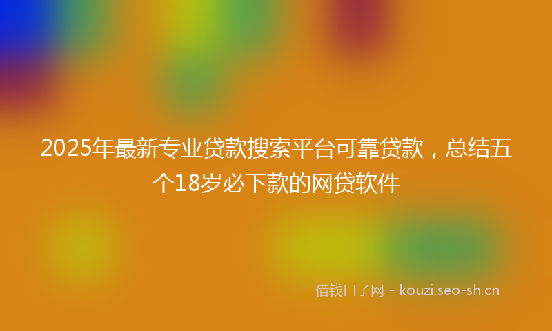 2025年最新专业贷款搜索平台可靠贷款，总结五个18岁必下款的网贷软件