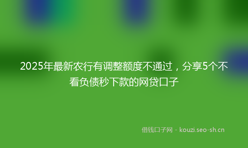 2025年最新农行有调整额度不通过，分享5个不看负债秒下款的网贷口子