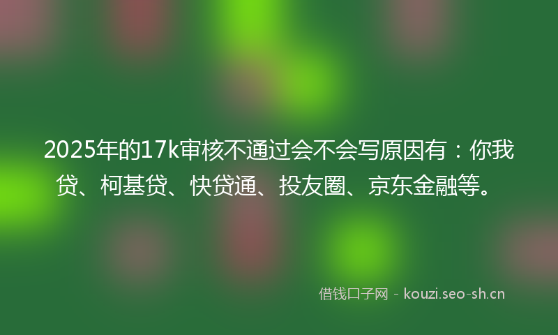 2025年的17k审核不通过会不会写原因有:你我贷、柯基贷、快贷通、投友圈、京东金融等。