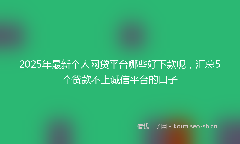 2025年最新个人网贷平台哪些好下款呢，汇总5个贷款不上诚信平台的口子