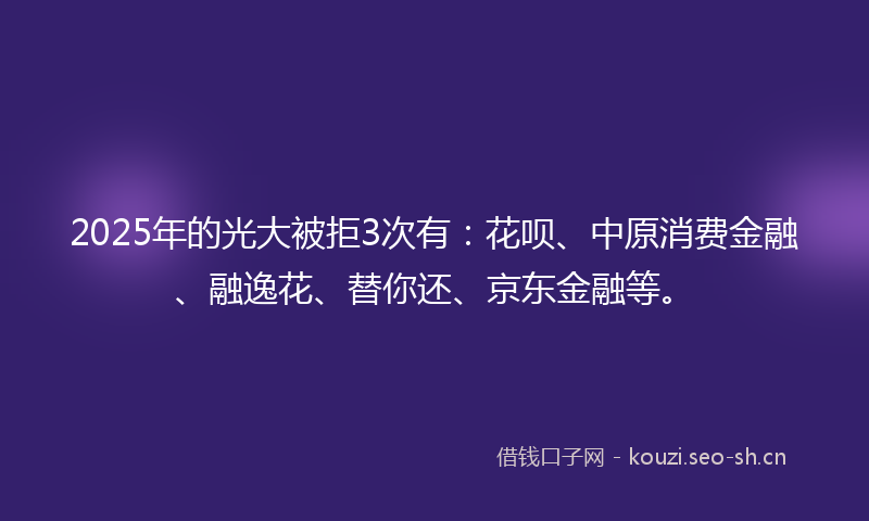 2025年的光大被拒3次有：花呗、中原消费金融、融逸花、替你还、京东金融等。