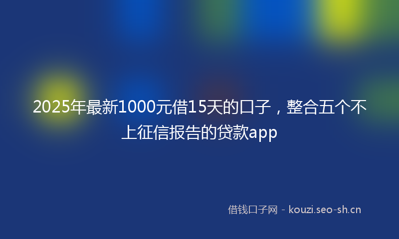 2025年最新1000元借15天的口子，整合五个不上征信报告的贷款app