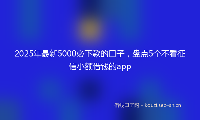 2025年最新5000必下款的口子，盘点5个不看征信小额借钱的app