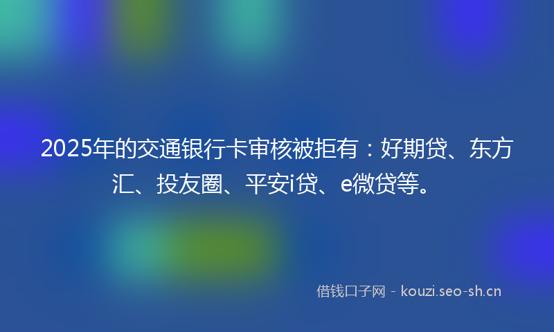 2025年的交通银行卡审核被拒有：好期贷、东方汇、投友圈、平安i贷、e微贷等。