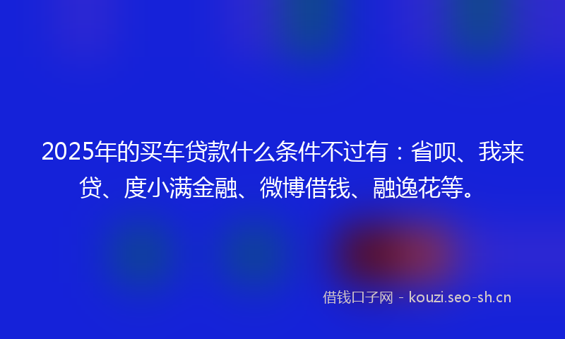 2025年的买车贷款什么条件不过有：省呗、我来贷、度小满金融、微博借钱、融逸花等。