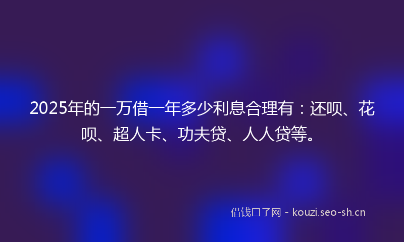 2025年的一万借一年多少利息合理有：还呗、花呗、超人卡、功夫贷、人人贷等。