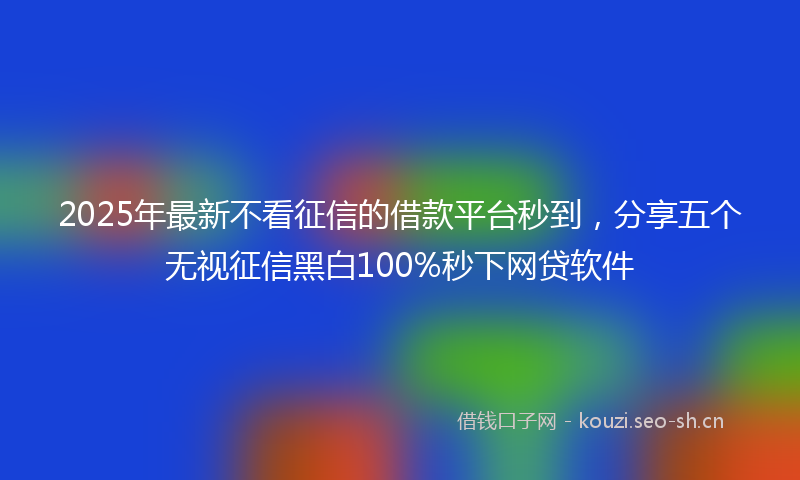 2025年最新不看征信的借款平台秒到，分享五个无视征信黑白100%秒下网贷软件