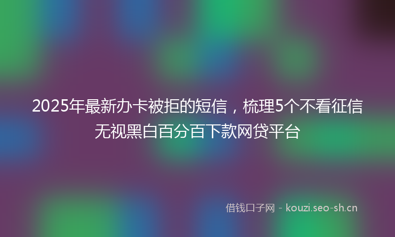 2025年最新办卡被拒的短信，梳理5个不看征信无视黑白百分百下款网贷平台