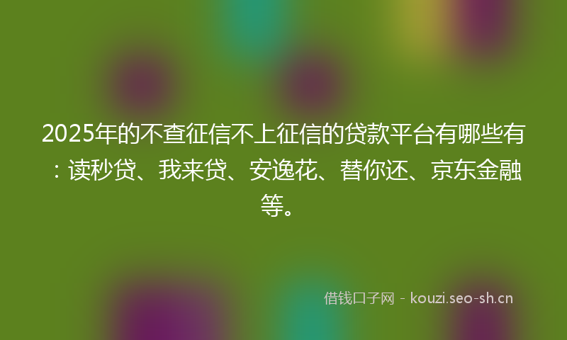 2025年的不查征信不上征信的贷款平台有哪些有：读秒贷、我来贷、安逸花、替你还、京东金融等。