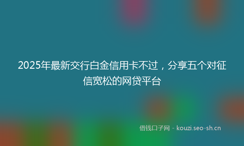2025年最新交行白金信用卡不过,分享五个对征信宽松的网贷平台