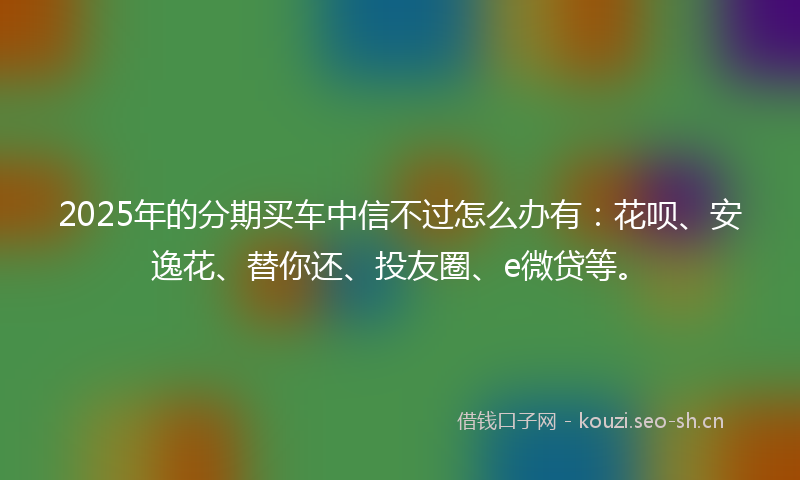 2025年的分期买车中信不过怎么办有：花呗、安逸花、替你还、投友圈、e微贷等。