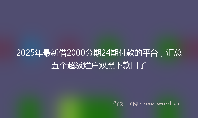 2025年最新借2000分期24期付款的平台，汇总五个超级烂户双黑下款口子