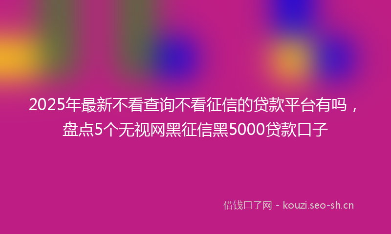 2025年最新不看查询不看征信的贷款平台有吗，盘点5个无视网黑征信黑5000贷款口子