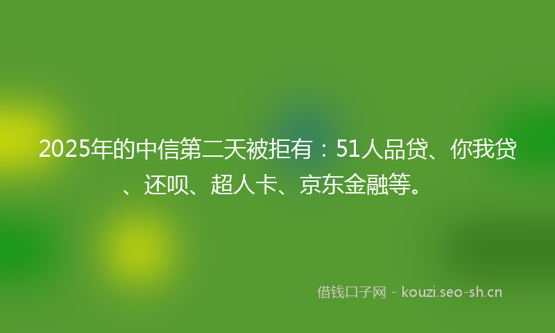 2025年的中信第二天被拒有：51人品贷、你我贷、还呗、超人卡、京东金融等。