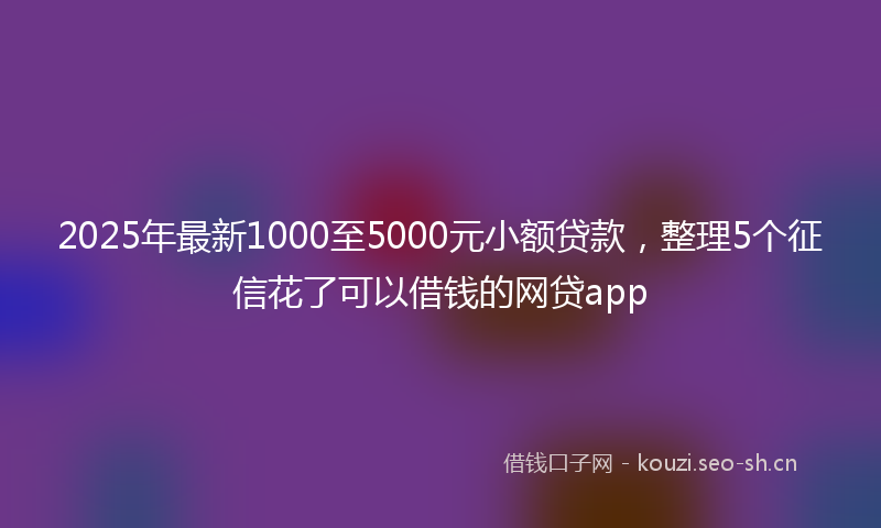 2025年最新1000至5000元小额贷款，整理5个征信花了可以借钱的网贷app