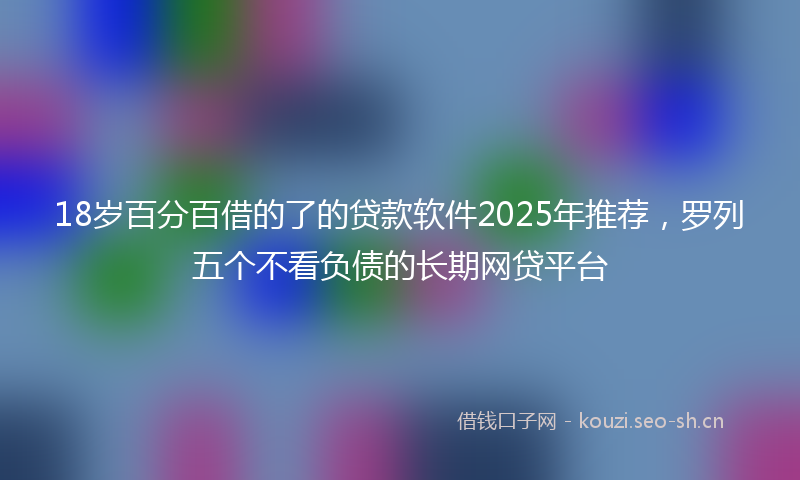 18岁百分百借的了的贷款软件2025年推荐，罗列五个不看负债的长期网贷平台