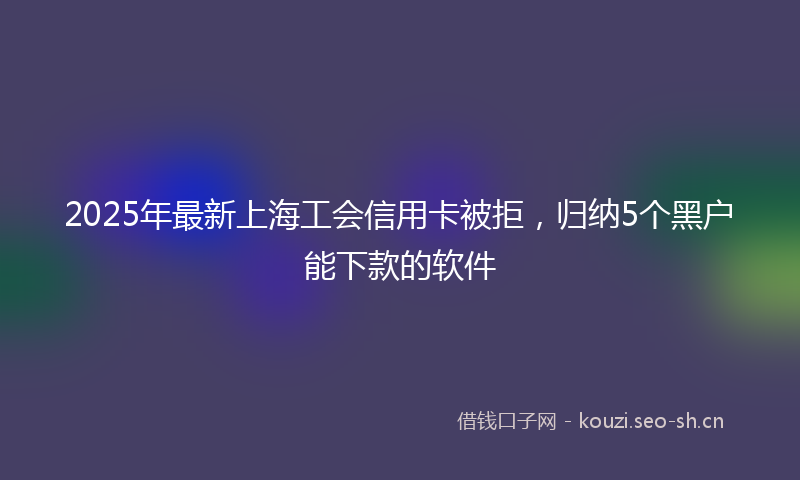 2025年最新上海工会信用卡被拒，归纳5个黑户能下款的软件