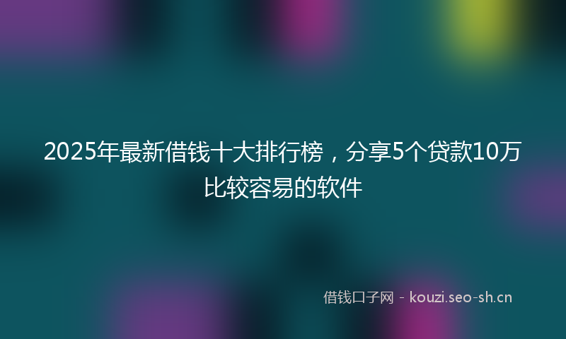 2025年最新借钱十大排行榜，分享5个贷款10万比较容易的软件