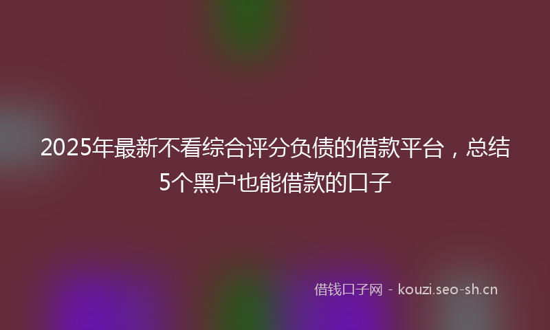 2025年最新不看综合评分负债的借款平台，总结5个黑户也能借款的口子