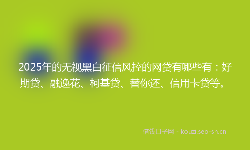 2025年的无视黑白征信风控的网贷有哪些有：好期贷、融逸花、柯基贷、替你还、信用卡贷等。