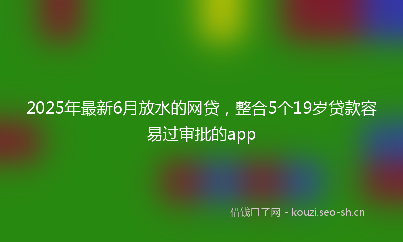 2025年最新6月放水的网贷，整合5个19岁贷款容易过审批的app