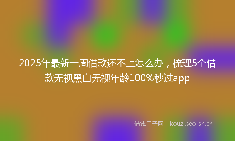 2025年最新一周借款还不上怎么办，梳理5个借款无视黑白无视年龄100%秒过app