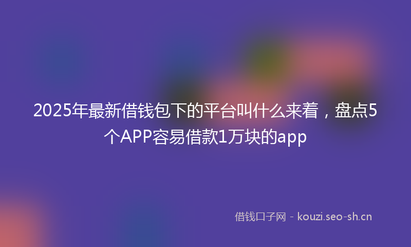 2025年最新借钱包下的平台叫什么来着，盘点5个APP容易借款1万块的app