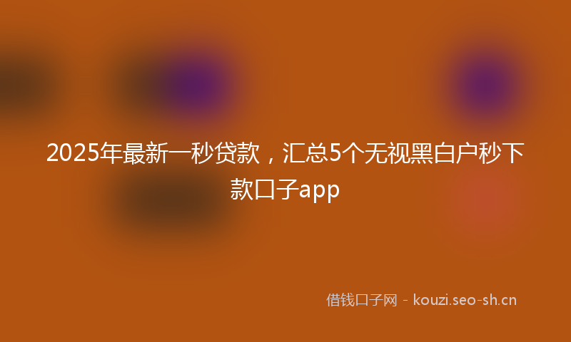 2025年最新一秒贷款，汇总5个无视黑白户秒下款口子app