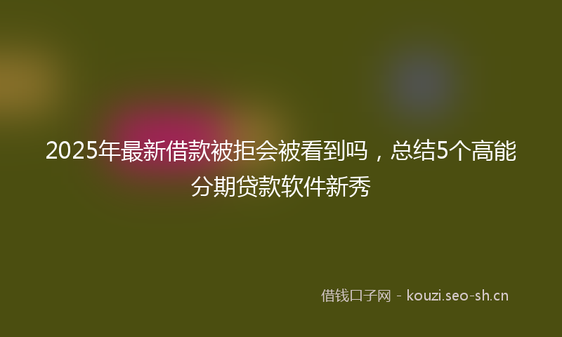 2025年最新借款被拒会被看到吗，总结5个高能分期贷款软件新秀