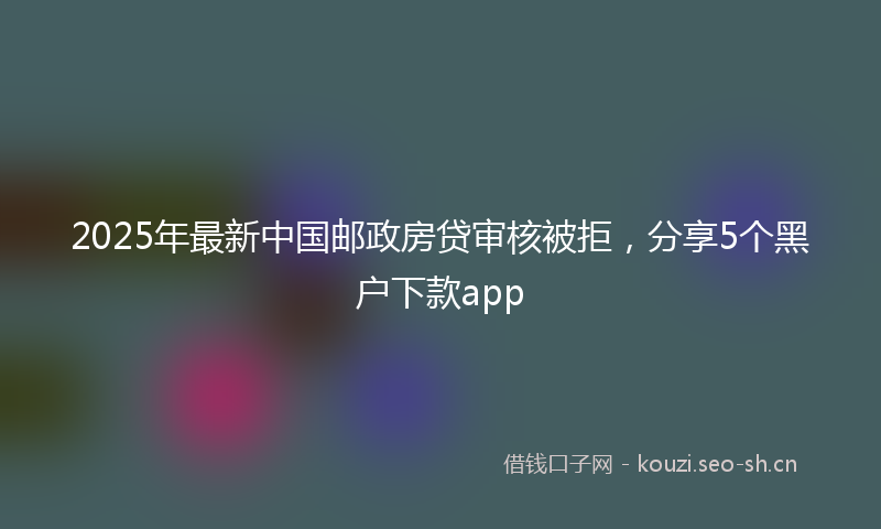 2025年最新中国邮政房贷审核被拒，分享5个黑户下款app