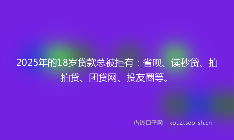 2025年的18岁贷款总被拒有：省呗、读秒贷、拍拍贷、团贷网、投友圈等。