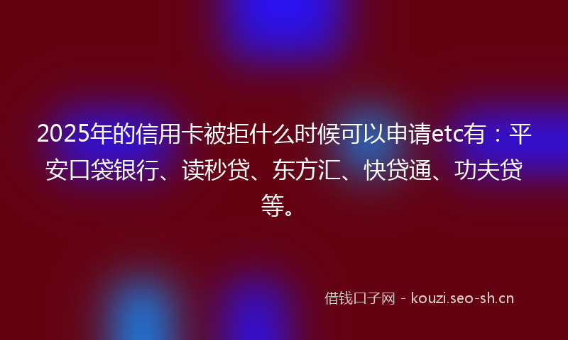 2025年的信用卡被拒什么时候可以申请etc有：平安口袋银行、读秒贷、东方汇、快贷通、功夫贷等。
